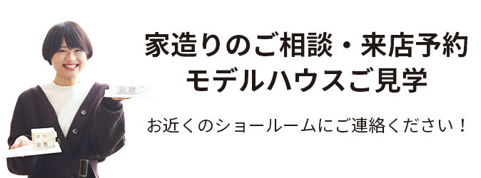 家づくりのご相談・来店予約 モデルハウスご見学　お近くのショールームに、ご連絡ください